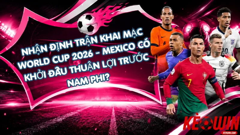 Nhận Định Trận Khai Mạc World Cup 2026 - Mexico Có Khởi Đầu Thuận Lợi Trước Nam Phi?